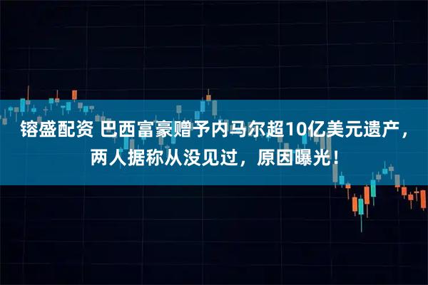 镕盛配资 巴西富豪赠予内马尔超10亿美元遗产，两人据称从没见过，原因曝光！
