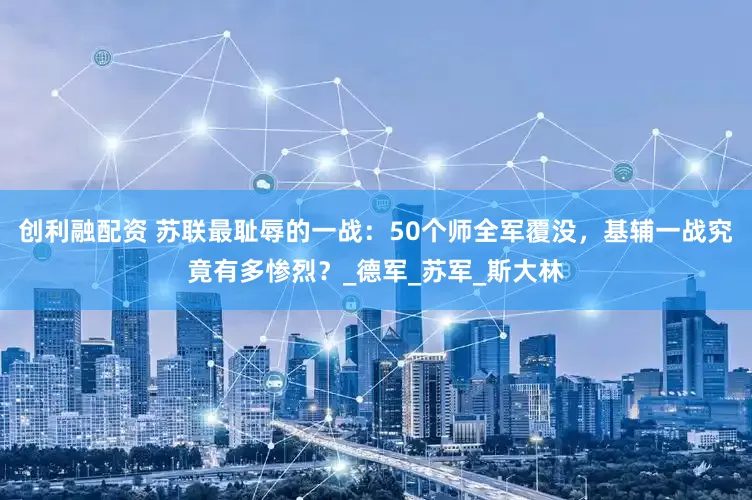 创利融配资 苏联最耻辱的一战：50个师全军覆没，基辅一战究竟有多惨烈？_德军_苏军_斯大林