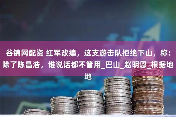 谷锦网配资 红军改编，这支游击队拒绝下山，称：除了陈昌浩，谁说话都不管用_巴山_赵明恩_根据地
