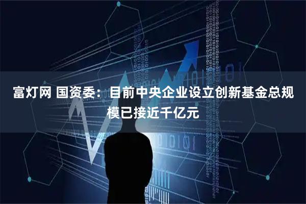 富灯网 国资委：目前中央企业设立创新基金总规模已接近千亿元